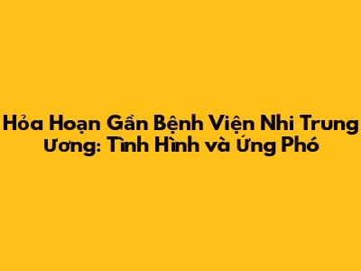 Hỏa Hoạn Gần Bệnh Viện Nhi Trung Ương: Tình Hình và Ứng Phó