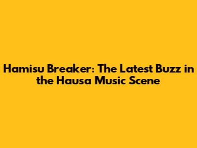Hamisu Breaker: The Latest Buzz in the Hausa Music Scene