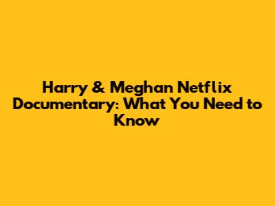Harry & Meghan Netflix Documentary: What You Need to Know