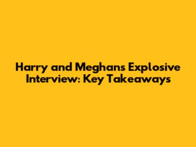 Harry and Meghan's Explosive Interview: Key Takeaways