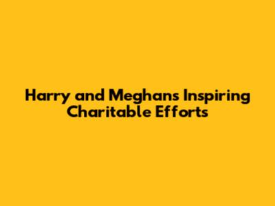 Harry and Meghan's Inspiring Charitable Efforts