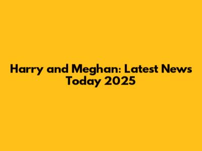 Harry and Meghan: Latest News Today 2025