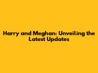Harry and Meghan: Unveiling the Latest Updates