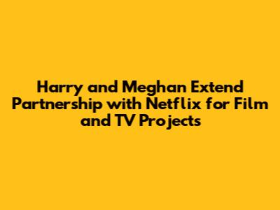 Harry and Meghan Extend Partnership with Netflix for Film and TV Projects