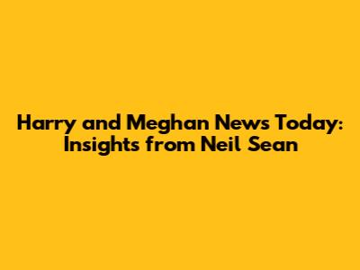 Harry and Meghan News Today: Insights from Neil Sean