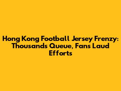 Hong Kong Football Jersey Frenzy: Thousands Queue, Fans Laud Efforts