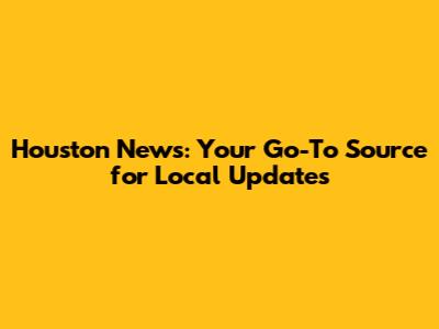 Houston News: Your Go-To Source for Local Updates