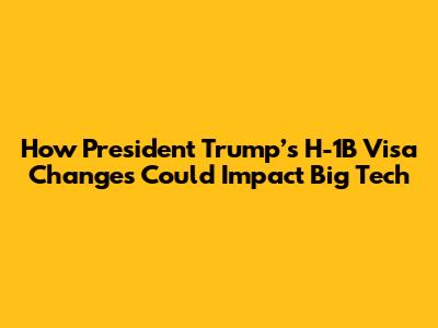 How President Trump’s H-1B Visa Changes Could Impact Big Tech