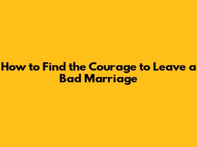 How to Find the Courage to Leave a Bad Marriage