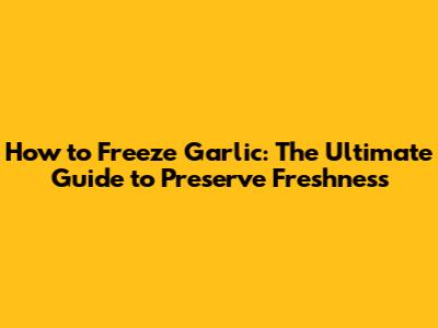 How to Freeze Garlic: The Ultimate Guide to Preserve Freshness