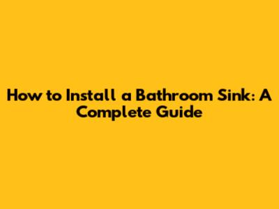 How to Install a Bathroom Sink: A Complete Guide