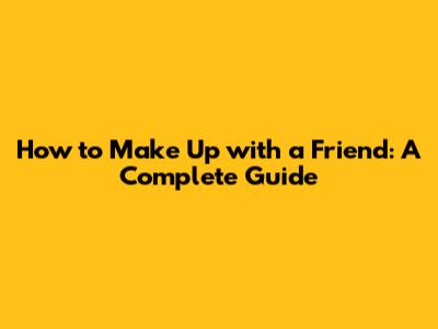 How to Make Up with a Friend: A Complete Guide
