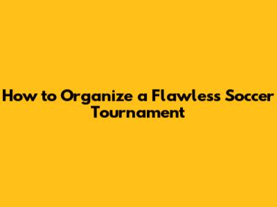 How to Organize a Flawless Soccer Tournament