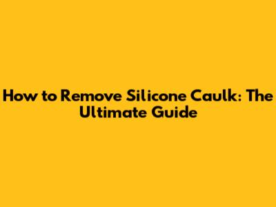 How to Remove Silicone Caulk: The Ultimate Guide