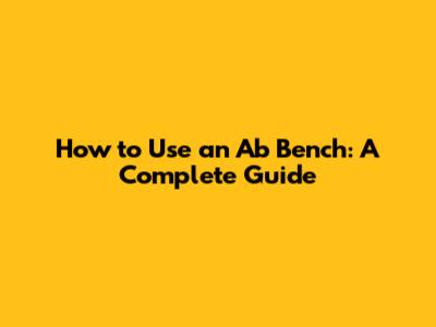 How to Use an Ab Bench: A Complete Guide