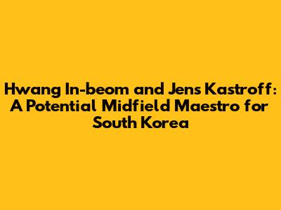 Hwang In-beom and Jens Kastroff: A Potential Midfield Maestro for South Korea