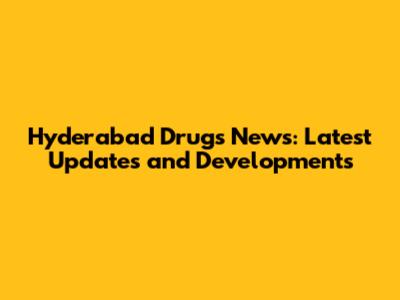 Hyderabad Drugs News: Latest Updates and Developments