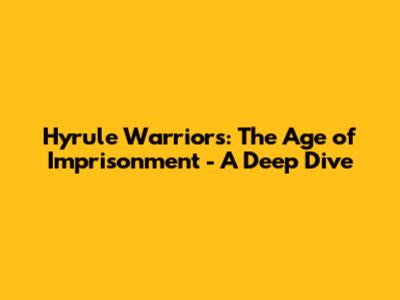 Hyrule Warriors: The Age of Imprisonment - A Deep Dive