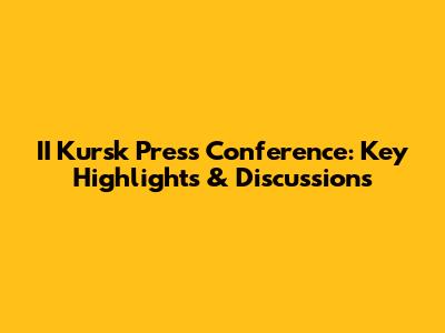 II Kursk Press Conference: Key Highlights & Discussions
