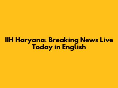 IIH Haryana: Breaking News Live Today in English