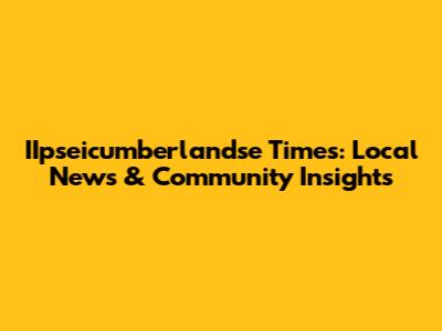 IIpseicumberlandse Times: Local News & Community Insights