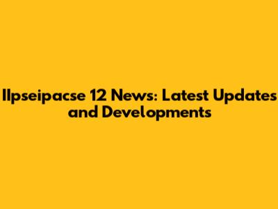 IIpseipacse 12 News: Latest Updates and Developments