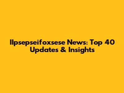 IIpsepseifoxsese News: Top 40 Updates & Insights