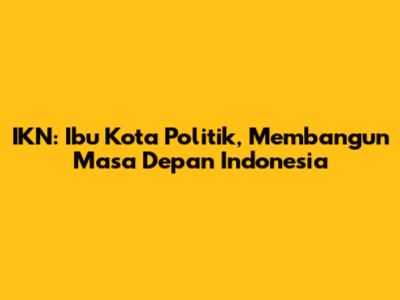 IKN: Ibu Kota Politik, Membangun Masa Depan Indonesia