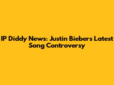 IP Diddy News: Justin Bieber's Latest Song Controversy
