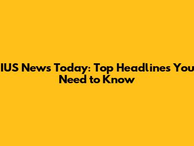 IUS News Today: Top Headlines You Need to Know