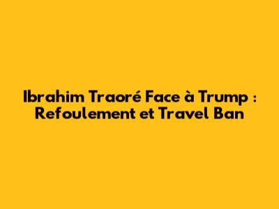 Ibrahim Traoré Face à Trump : Refoulement et Travel Ban