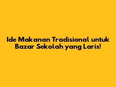 Ide Makanan Tradisional untuk Bazar Sekolah yang Laris!