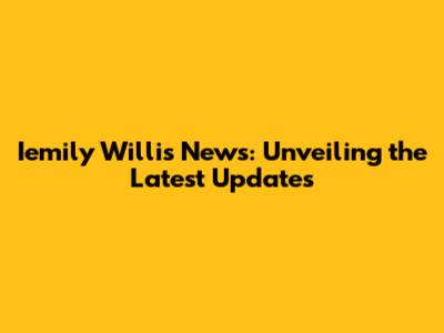 Iemily Willis News: Unveiling the Latest Updates