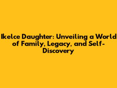Ikelce Daughter: Unveiling a World of Family, Legacy, and Self-Discovery