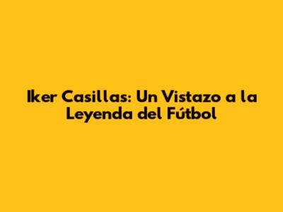 Iker Casillas: Un Vistazo a la Leyenda del Fútbol