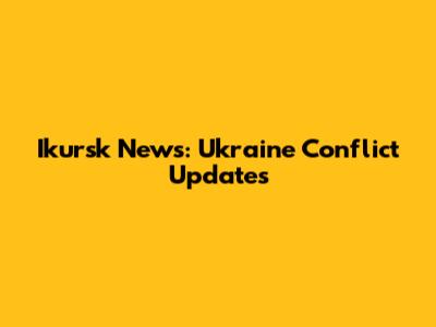 Ikursk News: Ukraine Conflict Updates