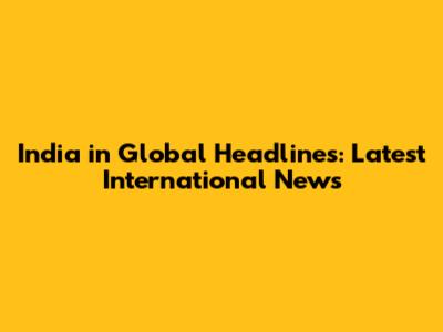 India in Global Headlines: Latest International News