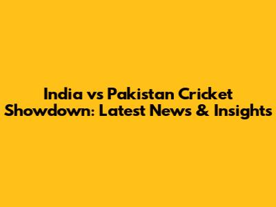 India vs Pakistan Cricket Showdown: Latest News & Insights