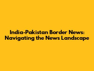 India-Pakistan Border News: Navigating the News Landscape