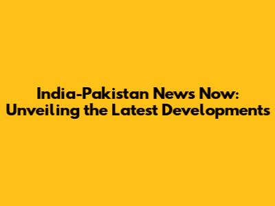 India-Pakistan News Now: Unveiling the Latest Developments