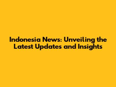 Indonesia News: Unveiling the Latest Updates and Insights