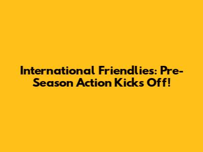 International Friendlies: Pre-Season Action Kicks Off!