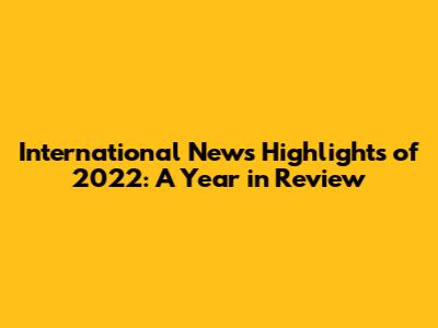 International News Highlights of 2022: A Year in Review
