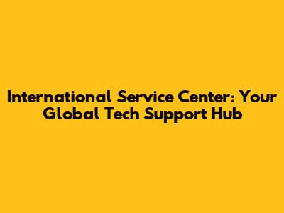 International Service Center: Your Global Tech Support Hub