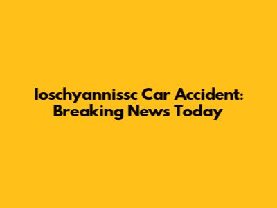 Ioschyannissc Car Accident: Breaking News Today