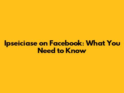 Ipseiciase on Facebook: What You Need to Know