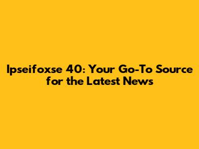 Ipseifoxse 40: Your Go-To Source for the Latest News