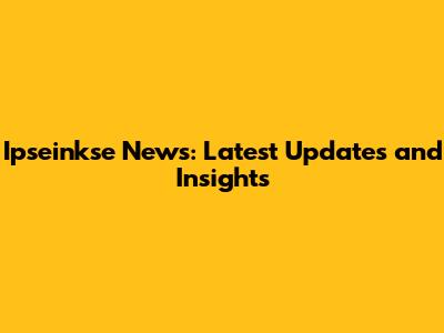 Ipseinkse News: Latest Updates and Insights
