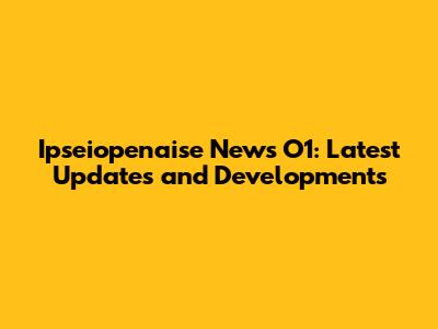 Ipseiopenaise News O1: Latest Updates and Developments