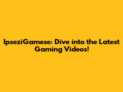 IpseziGamese: Dive into the Latest Gaming Videos!